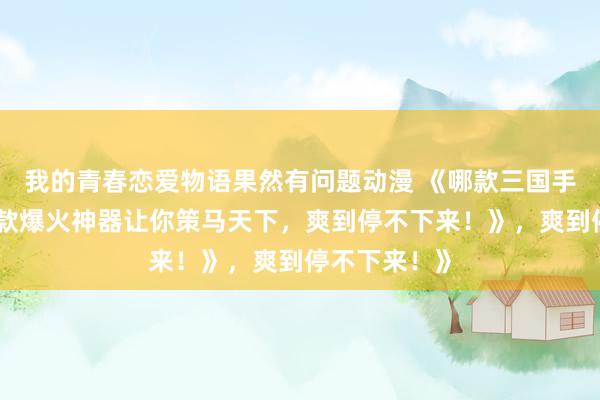 我的青春恋爱物语果然有问题动漫 《哪款三国手游好玩？这款爆火神器让你策马天下，爽到停不下来！》，爽到停不下来！》