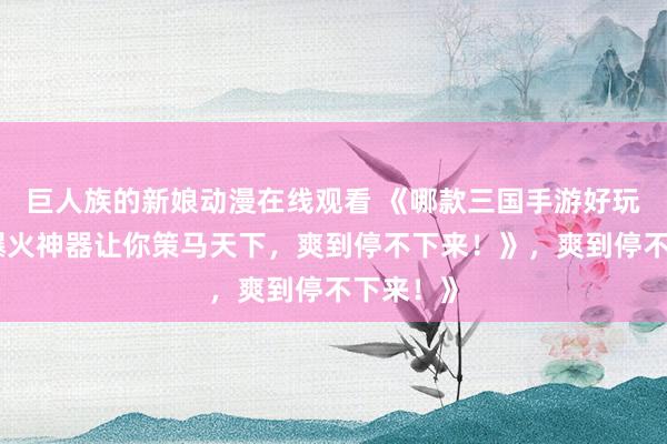 巨人族的新娘动漫在线观看 《哪款三国手游好玩？这款爆火神器让你策马天下，爽到停不下来！》，爽到停不下来！》