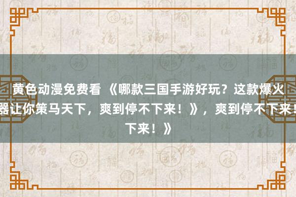 黄色动漫免费看 《哪款三国手游好玩？这款爆火神器让你策马天下，爽到停不下来！》，爽到停不下来！》