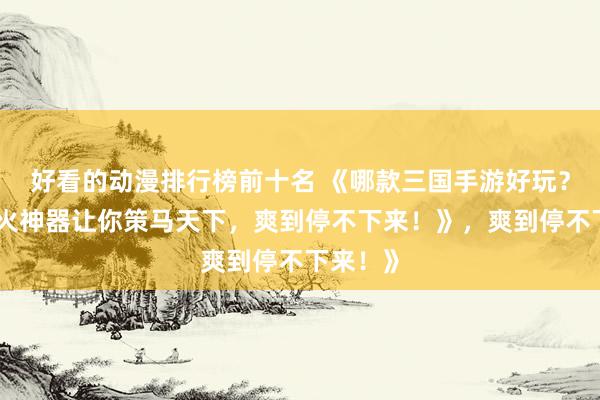 好看的动漫排行榜前十名 《哪款三国手游好玩？这款爆火神器让你策马天下，爽到停不下来！》，爽到停不下来！》