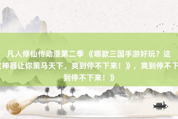 凡人修仙传动漫第二季 《哪款三国手游好玩？这款爆火神器让你策马天下，爽到停不下来！》，爽到停不下来！》
