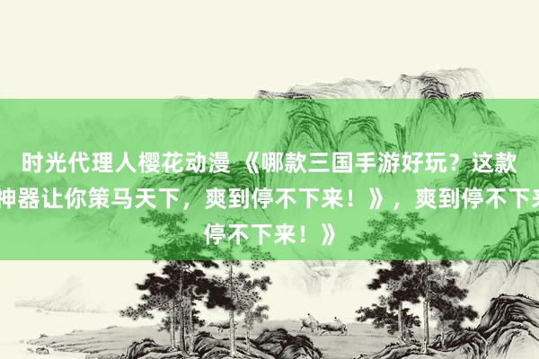 时光代理人樱花动漫 《哪款三国手游好玩？这款爆火神器让你策马天下，爽到停不下来！》，爽到停不下来！》