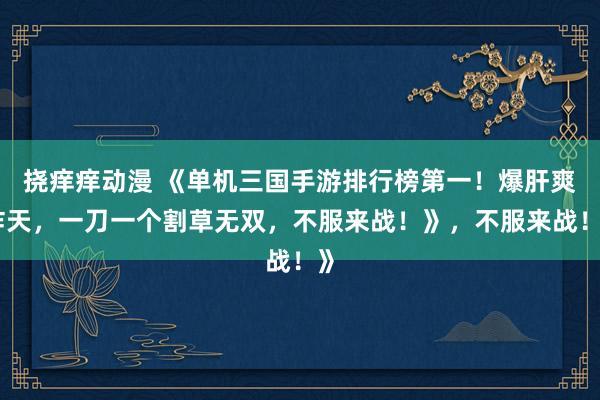 挠痒痒动漫 《单机三国手游排行榜第一！爆肝爽炸天，一刀一个割草无双，不服来战！》，不服来战！》