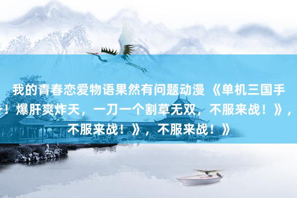 我的青春恋爱物语果然有问题动漫 《单机三国手游排行榜第一！爆肝爽炸天，一刀一个割草无双，不服来战！》，不服来战！》
