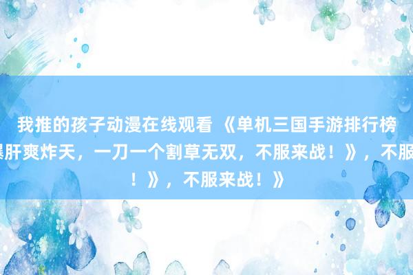 我推的孩子动漫在线观看 《单机三国手游排行榜第一！爆肝爽炸天，一刀一个割草无双，不服来战！》，不服来战！》