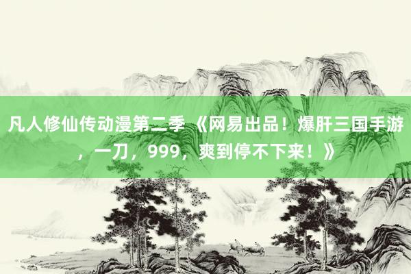 凡人修仙传动漫第二季 《网易出品！爆肝三国手游，一刀，999，爽到停不下来！》