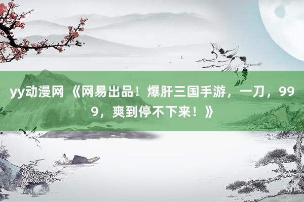 yy动漫网 《网易出品！爆肝三国手游，一刀，999，爽到停不下来！》