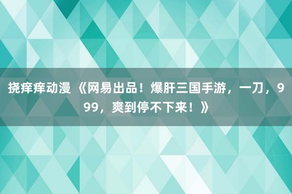 挠痒痒动漫 《网易出品！爆肝三国手游，一刀，999，爽到停不下来！》