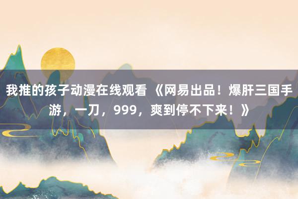 我推的孩子动漫在线观看 《网易出品！爆肝三国手游，一刀，999，爽到停不下来！》