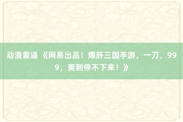 动漫靠逼 《网易出品！爆肝三国手游，一刀，999，爽到停不下来！》