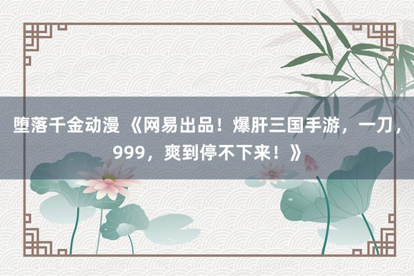 堕落千金动漫 《网易出品！爆肝三国手游，一刀，999，爽到停不下来！》