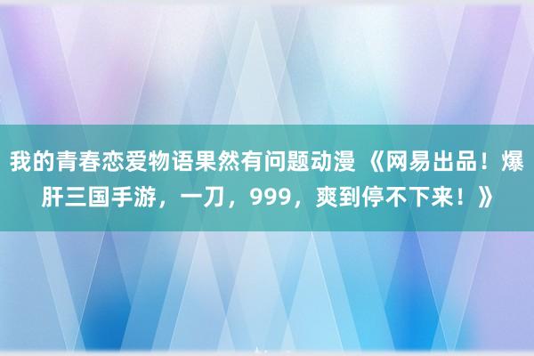 我的青春恋爱物语果然有问题动漫 《网易出品！爆肝三国手游，一刀，999，爽到停不下来！》