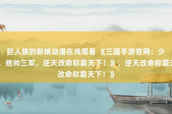 巨人族的新娘动漫在线观看 《三国手游官网：少年崛起，统帅三军，逆天改命称霸天下！》，逆天改命称霸天下！》
