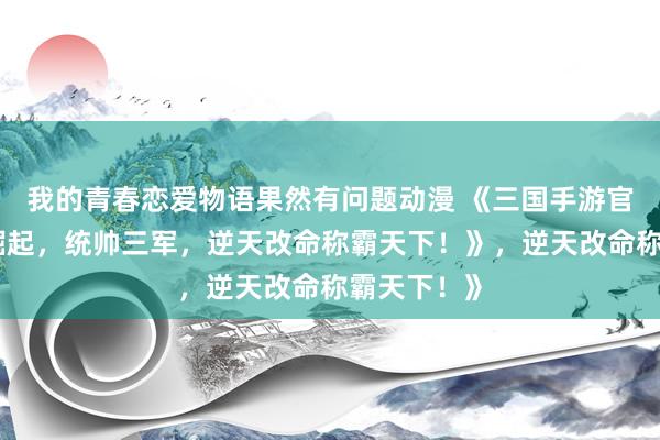 我的青春恋爱物语果然有问题动漫 《三国手游官网：少年崛起，统帅三军，逆天改命称霸天下！》，逆天改命称霸天下！》