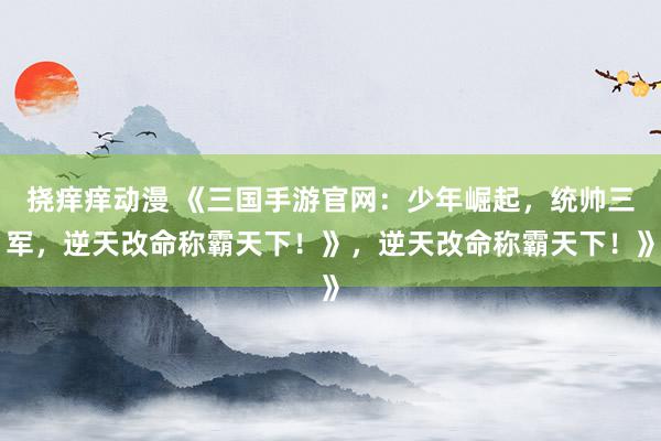 挠痒痒动漫 《三国手游官网：少年崛起，统帅三军，逆天改命称霸天下！》，逆天改命称霸天下！》