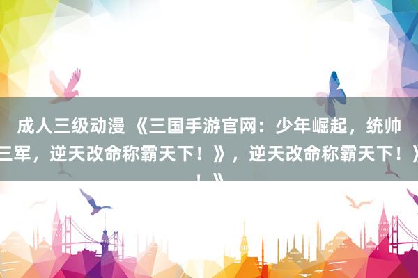 成人三级动漫 《三国手游官网：少年崛起，统帅三军，逆天改命称霸天下！》，逆天改命称霸天下！》