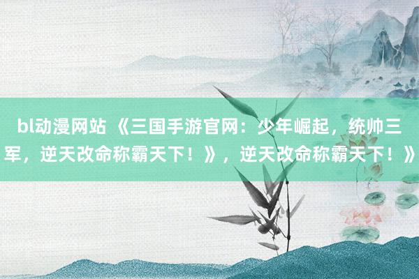 bl动漫网站 《三国手游官网：少年崛起，统帅三军，逆天改命称霸天下！》，逆天改命称霸天下！》