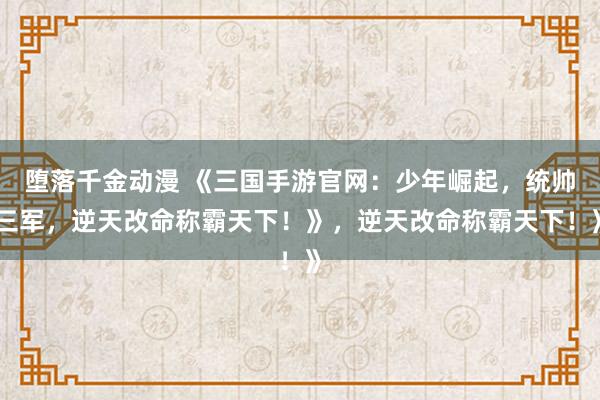 堕落千金动漫 《三国手游官网：少年崛起，统帅三军，逆天改命称霸天下！》，逆天改命称霸天下！》