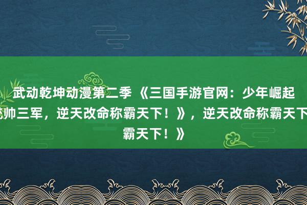 武动乾坤动漫第二季 《三国手游官网：少年崛起，统帅三军，逆天改命称霸天下！》，逆天改命称霸天下！》