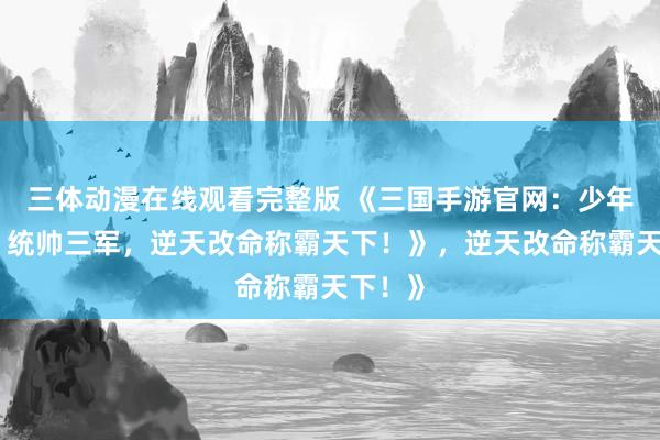 三体动漫在线观看完整版 《三国手游官网：少年崛起，统帅三军，逆天改命称霸天下！》，逆天改命称霸天下！》