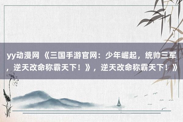 yy动漫网 《三国手游官网：少年崛起，统帅三军，逆天改命称霸天下！》，逆天改命称霸天下！》