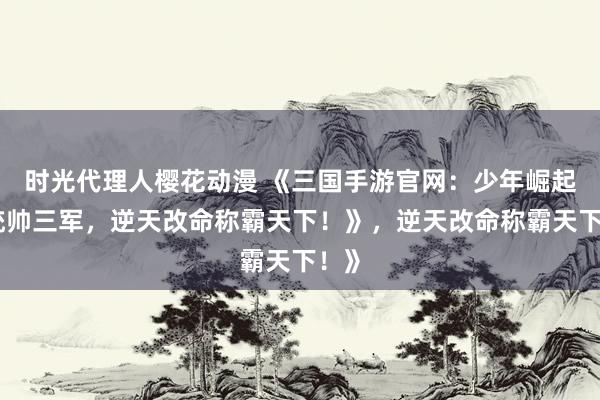 时光代理人樱花动漫 《三国手游官网：少年崛起，统帅三军，逆天改命称霸天下！》，逆天改命称霸天下！》