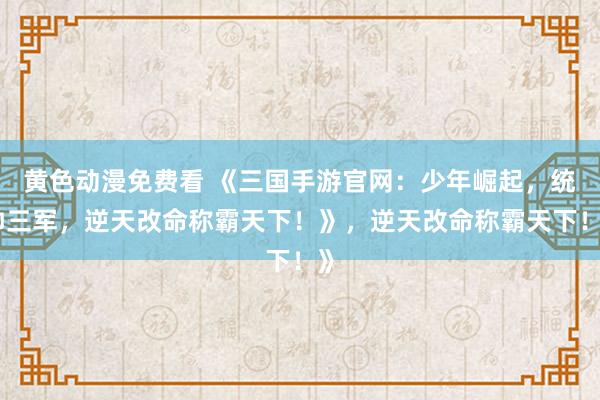 黄色动漫免费看 《三国手游官网：少年崛起，统帅三军，逆天改命称霸天下！》，逆天改命称霸天下！》