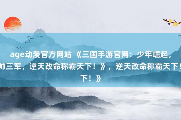 age动漫官方网站 《三国手游官网：少年崛起，统帅三军，逆天改命称霸天下！》，逆天改命称霸天下！》