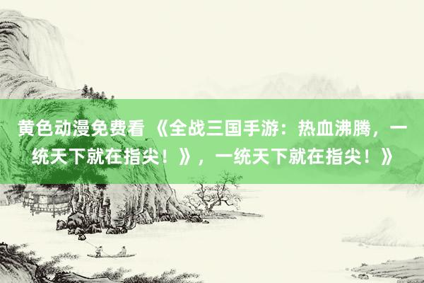 黄色动漫免费看 《全战三国手游：热血沸腾，一统天下就在指尖！》，一统天下就在指尖！》