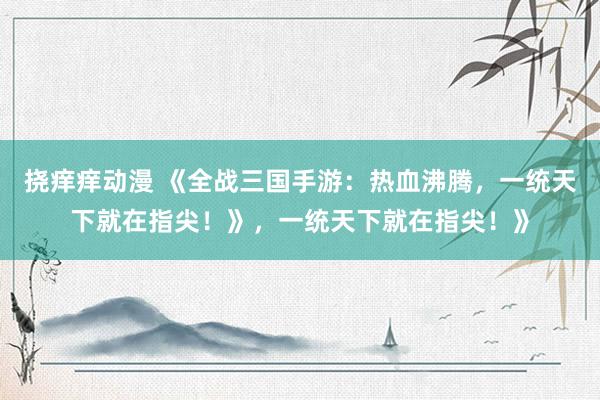 挠痒痒动漫 《全战三国手游：热血沸腾，一统天下就在指尖！》，一统天下就在指尖！》