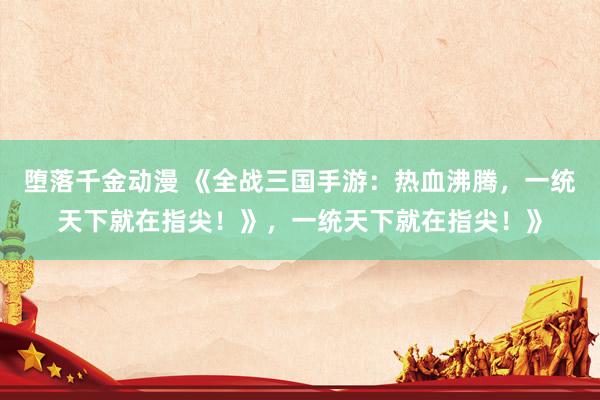 堕落千金动漫 《全战三国手游：热血沸腾，一统天下就在指尖！》，一统天下就在指尖！》