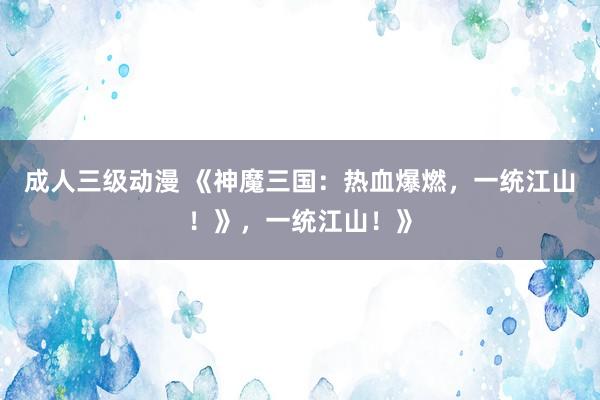 成人三级动漫 《神魔三国：热血爆燃，一统江山！》，一统江山！》