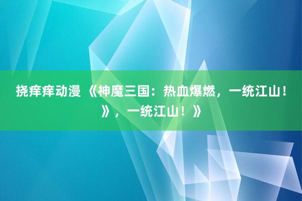 挠痒痒动漫 《神魔三国：热血爆燃，一统江山！》，一统江山！》