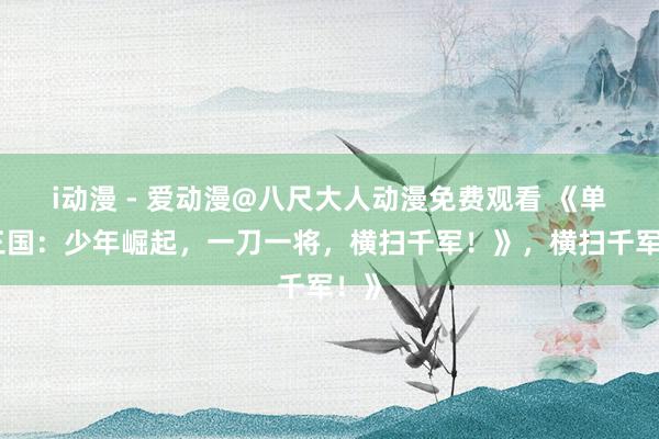 i动漫 - 爱动漫@八尺大人动漫免费观看 《单机三国：少年崛起，一刀一将，横扫千军！》，横扫千军！》