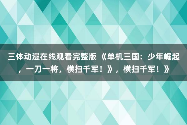 三体动漫在线观看完整版 《单机三国：少年崛起，一刀一将，横扫千军！》，横扫千军！》
