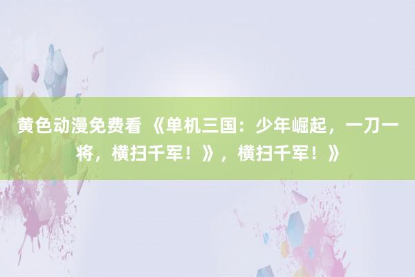 黄色动漫免费看 《单机三国：少年崛起，一刀一将，横扫千军！》，横扫千军！》
