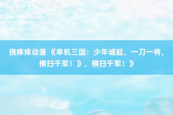 挠痒痒动漫 《单机三国：少年崛起，一刀一将，横扫千军！》，横扫千军！》