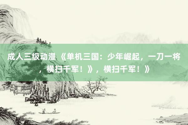 成人三级动漫 《单机三国：少年崛起，一刀一将，横扫千军！》，横扫千军！》