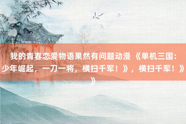 我的青春恋爱物语果然有问题动漫 《单机三国：少年崛起，一刀一将，横扫千军！》，横扫千军！》