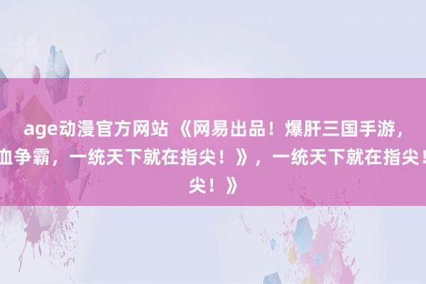 age动漫官方网站 《网易出品！爆肝三国手游，热血争霸，一统天下就在指尖！》，一统天下就在指尖！》