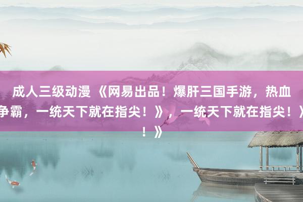 成人三级动漫 《网易出品！爆肝三国手游，热血争霸，一统天下就在指尖！》，一统天下就在指尖！》