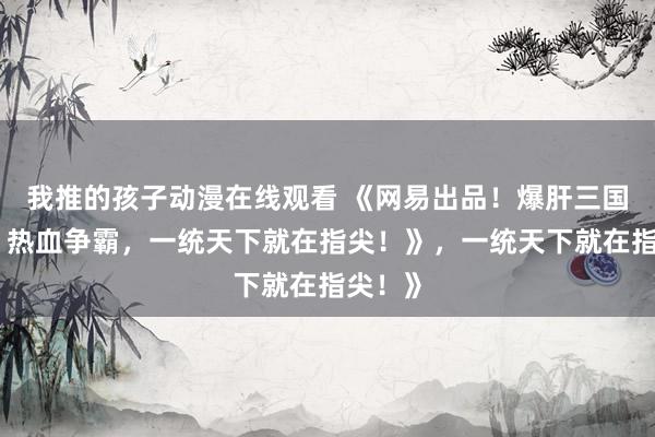 我推的孩子动漫在线观看 《网易出品！爆肝三国手游，热血争霸，一统天下就在指尖！》，一统天下就在指尖！》