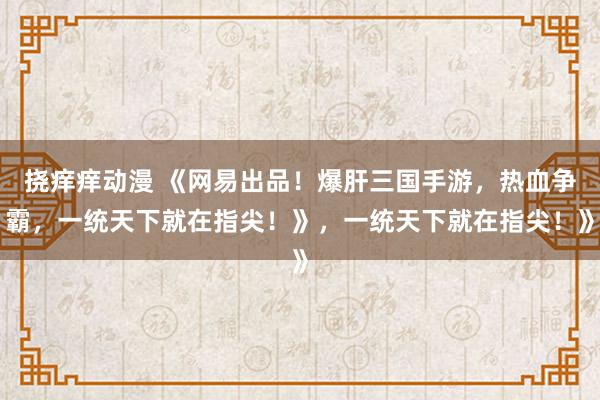 挠痒痒动漫 《网易出品！爆肝三国手游，热血争霸，一统天下就在指尖！》，一统天下就在指尖！》
