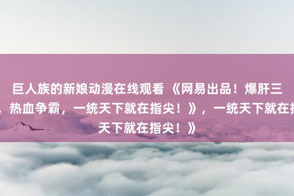 巨人族的新娘动漫在线观看 《网易出品！爆肝三国手游，热血争霸，一统天下就在指尖！》，一统天下就在指尖！》
