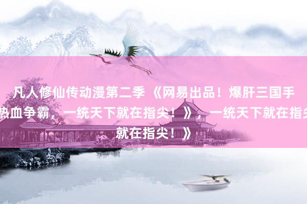 凡人修仙传动漫第二季 《网易出品！爆肝三国手游，热血争霸，一统天下就在指尖！》，一统天下就在指尖！》