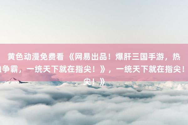 黄色动漫免费看 《网易出品！爆肝三国手游，热血争霸，一统天下就在指尖！》，一统天下就在指尖！》