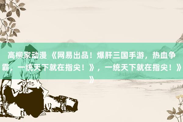 高柳家动漫 《网易出品！爆肝三国手游，热血争霸，一统天下就在指尖！》，一统天下就在指尖！》