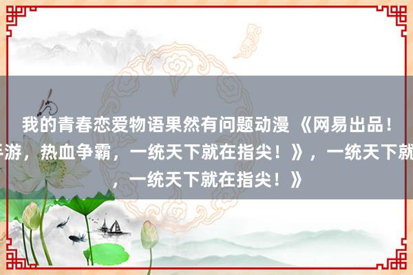我的青春恋爱物语果然有问题动漫 《网易出品！爆肝三国手游，热血争霸，一统天下就在指尖！》，一统天下就在指尖！》