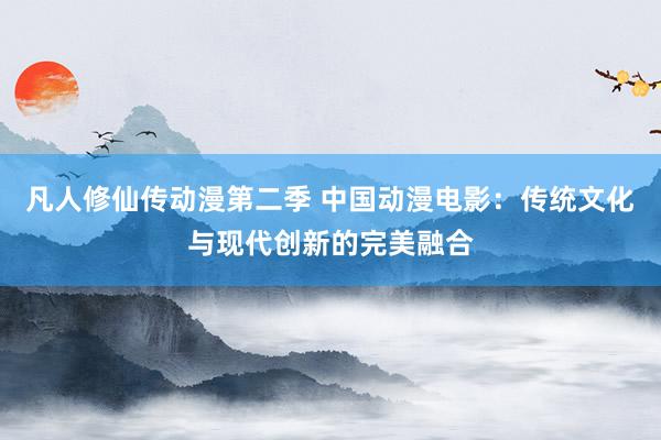 凡人修仙传动漫第二季 中国动漫电影：传统文化与现代创新的完美融合