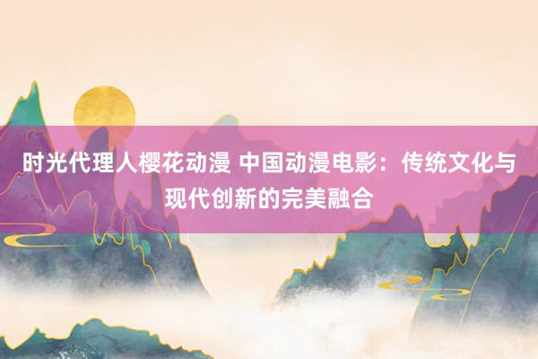 时光代理人樱花动漫 中国动漫电影：传统文化与现代创新的完美融合